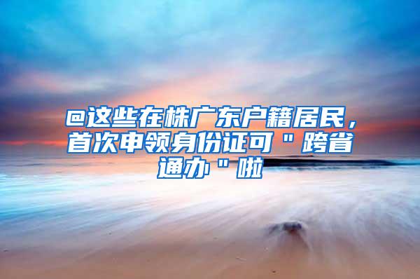 @这些在株广东户籍居民，首次申领身份证可＂跨省通办＂啦