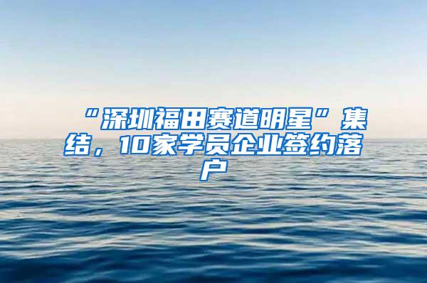 “深圳福田赛道明星”集结，10家学员企业签约落户