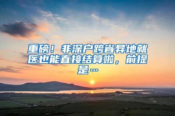 重磅！非深户跨省异地就医也能直接结算啦，前提是…