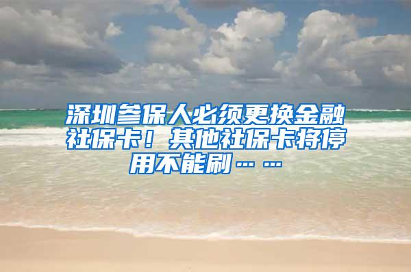 深圳参保人必须更换金融社保卡！其他社保卡将停用不能刷……