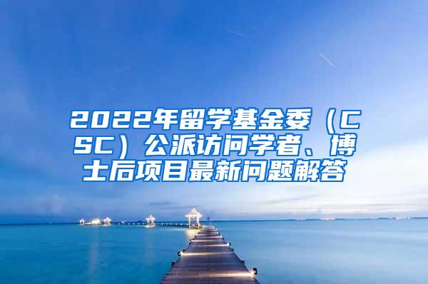 2022年留学基金委（CSC）公派访问学者、博士后项目最新问题解答