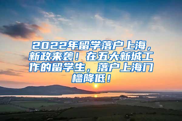2022年留学落户上海，新政来袭！在五大新城工作的留学生，落户上海门槛降低！