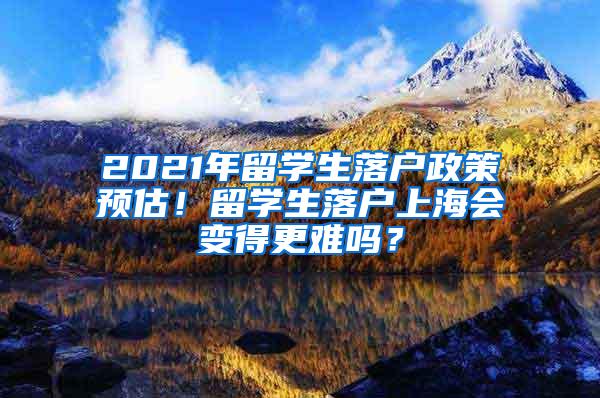 2021年留学生落户政策预估！留学生落户上海会变得更难吗？