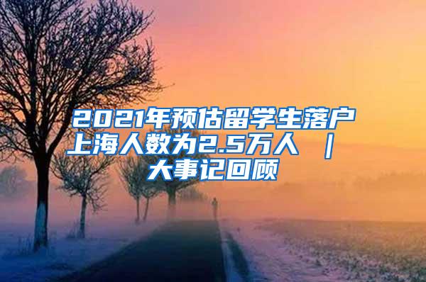 2021年预估留学生落户上海人数为2.5万人 ｜ 大事记回顾