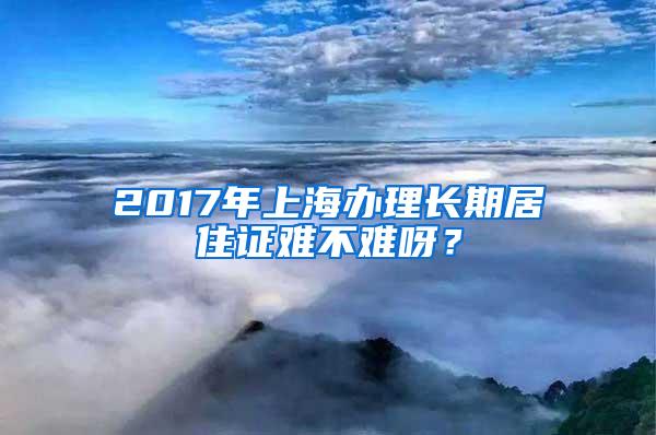 2017年上海办理长期居住证难不难呀？