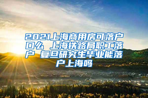 2021上海商用房可落户口么 上海铁路局职工落户 复旦研究生毕业能落户上海吗