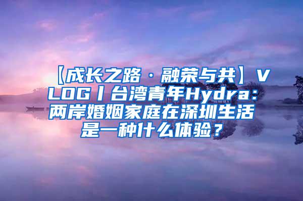 【成长之路·融荣与共】VLOG丨台湾青年Hydra：两岸婚姻家庭在深圳生活是一种什么体验？