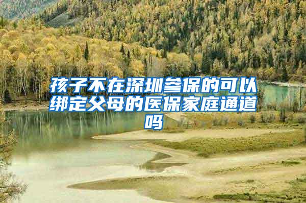 孩子不在深圳参保的可以绑定父母的医保家庭通道吗