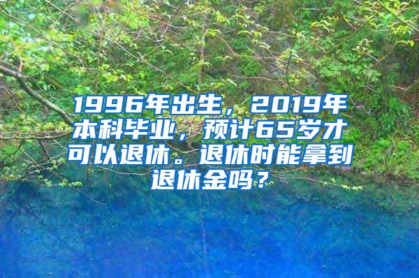 1996年出生，2019年本科毕业，预计65岁才可以退休。退休时能拿到退休金吗？