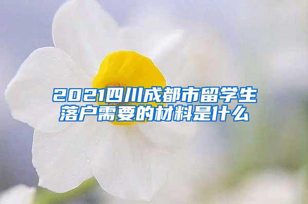 2021四川成都市留学生落户需要的材料是什么