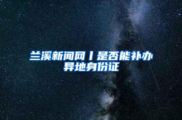 兰溪新闻网丨是否能补办异地身份证