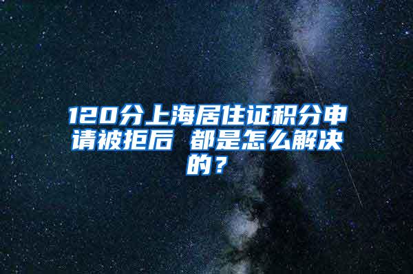 120分上海居住证积分申请被拒后 都是怎么解决的？