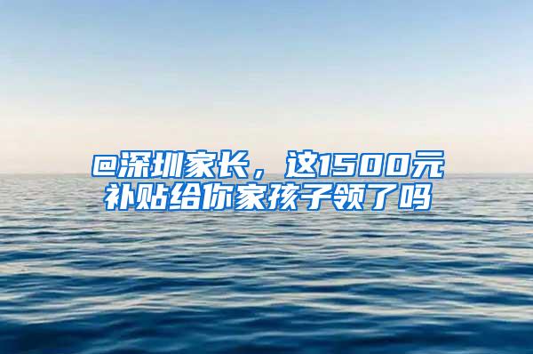 @深圳家长，这1500元补贴给你家孩子领了吗