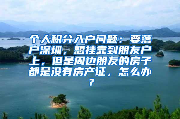 个人积分入户问题：要落户深圳，想挂靠到朋友户上，但是周边朋友的房子都是没有房产证，怎么办？