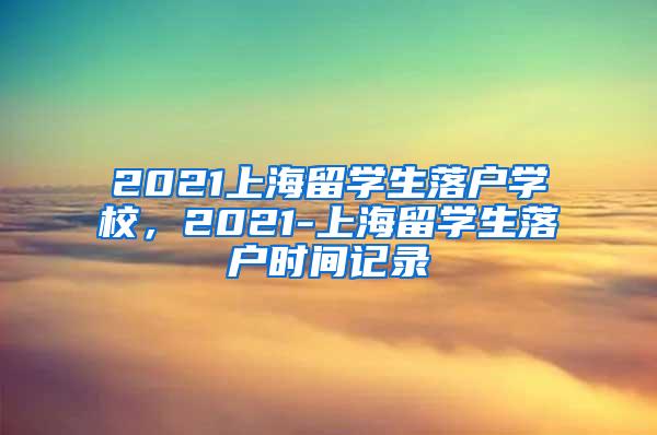 2021上海留学生落户学校，2021-上海留学生落户时间记录