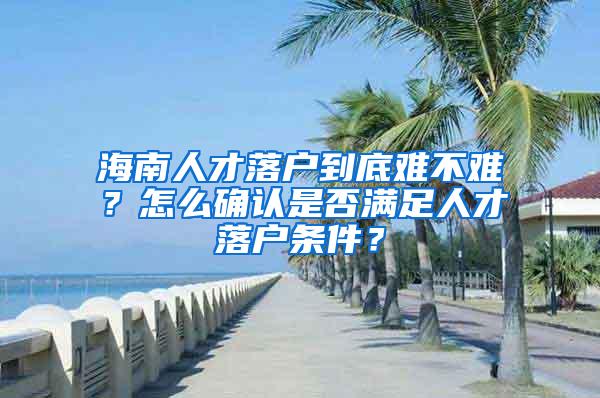 海南人才落户到底难不难？怎么确认是否满足人才落户条件？