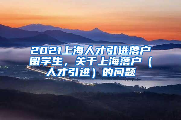 2021上海人才引进落户留学生，关于上海落户（人才引进）的问题