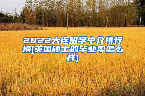 2022大连留学中介排行榜(英国硕士的毕业率怎么样)