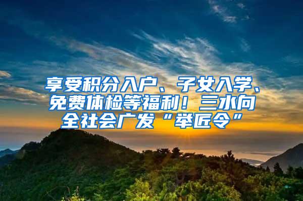 享受积分入户、子女入学、免费体检等福利！三水向全社会广发“举匠令”