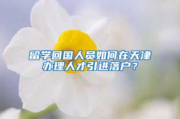 留学回国人员如何在天津办理人才引进落户？