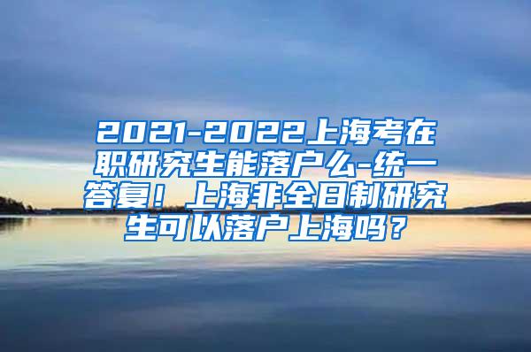 2021-2022上海考在职研究生能落户么-统一答复！上海非全日制研究生可以落户上海吗？