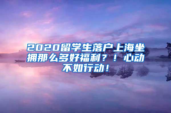 2020留学生落户上海坐拥那么多好福利？！心动不如行动！