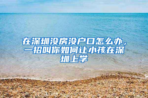 在深圳没房没户口怎么办，一招叫你如何让小孩在深圳上学