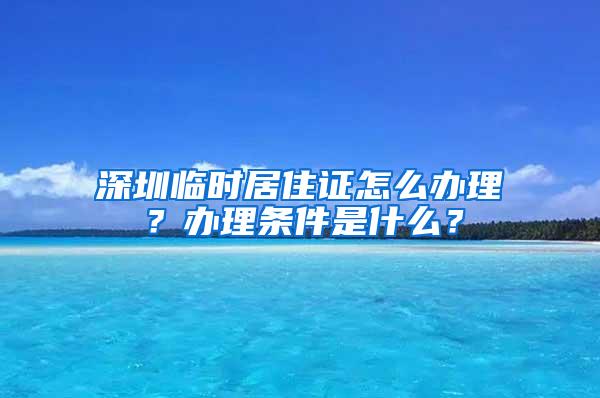 深圳临时居住证怎么办理？办理条件是什么？