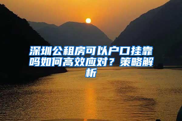 深圳公租房可以户口挂靠吗如何高效应对？策略解析