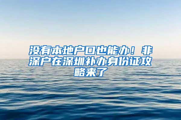 没有本地户口也能办！非深户在深圳补办身份证攻略来了