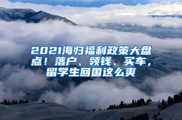 2021海归福利政策大盘点！落户、领钱、买车，留学生回国这么爽