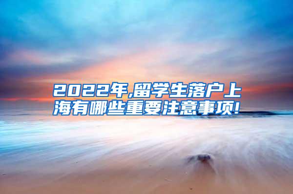 2022年,留学生落户上海有哪些重要注意事项!