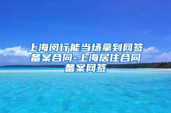 上海闵行能当场拿到网签备案合同-上海居住合同备案网签