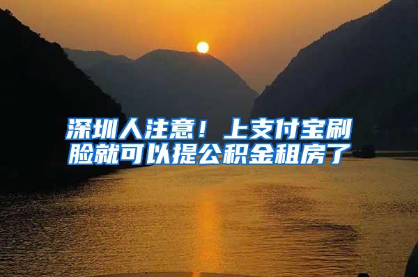 深圳人注意！上支付宝刷脸就可以提公积金租房了