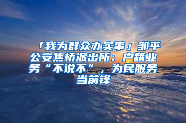 「我为群众办实事」邹平公安焦桥派出所：户籍业务“不说不”，为民服务当前锋