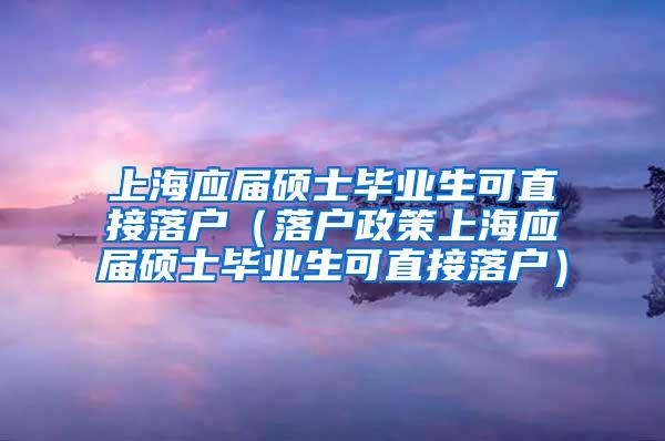 上海应届硕士毕业生可直接落户（落户政策上海应届硕士毕业生可直接落户）