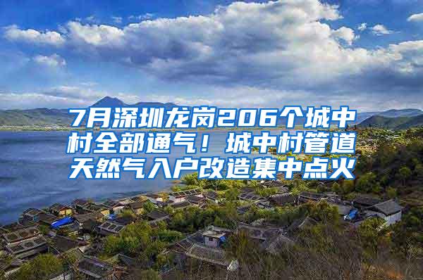 7月深圳龙岗206个城中村全部通气！城中村管道天然气入户改造集中点火