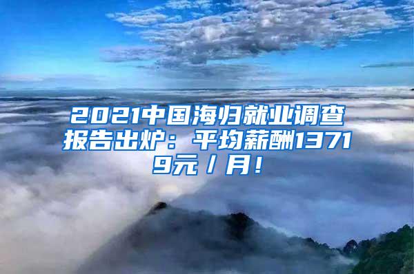 2021中国海归就业调查报告出炉：平均薪酬13719元／月！