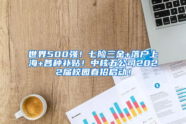 世界500强！七险三金+落户上海+各种补贴！中核五公司2022届校园春招启动！