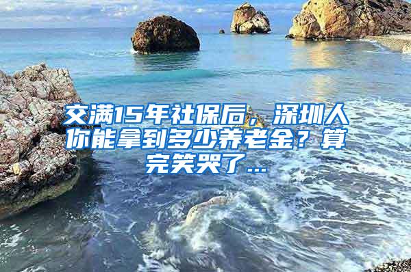 交满15年社保后，深圳人你能拿到多少养老金？算完笑哭了...