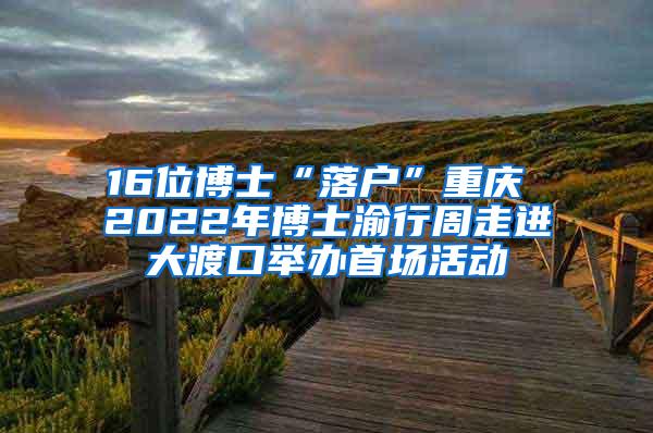 16位博士“落户”重庆 2022年博士渝行周走进大渡口举办首场活动