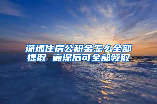 深圳住房公积金怎么全部提取 离深后可全部领取