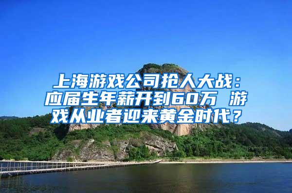 上海游戏公司抢人大战：应届生年薪开到60万 游戏从业者迎来黄金时代？