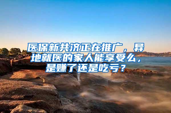 医保新共济正在推广，异地就医的家人能享受么，是赚了还是吃亏？