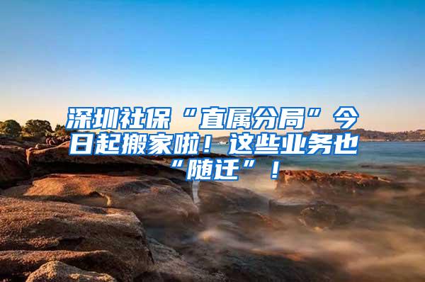 深圳社保“直属分局”今日起搬家啦！这些业务也“随迁”！