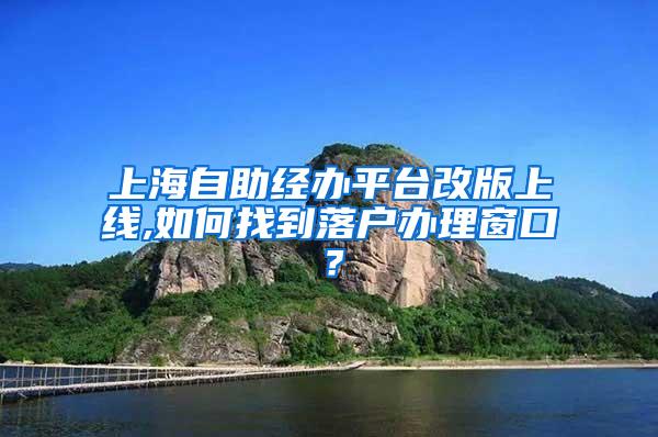 上海自助经办平台改版上线,如何找到落户办理窗口？