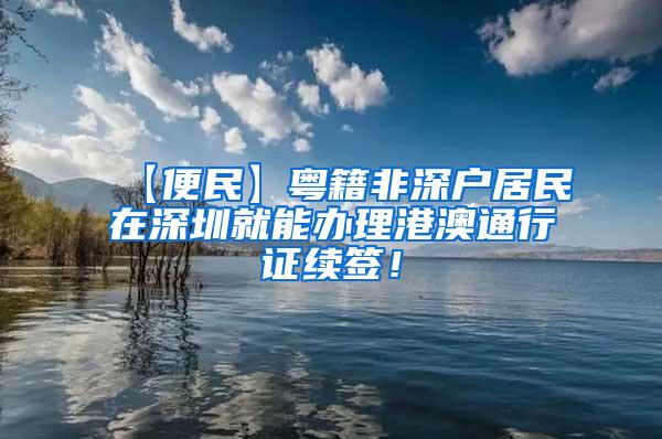 【便民】粤籍非深户居民在深圳就能办理港澳通行证续签！
