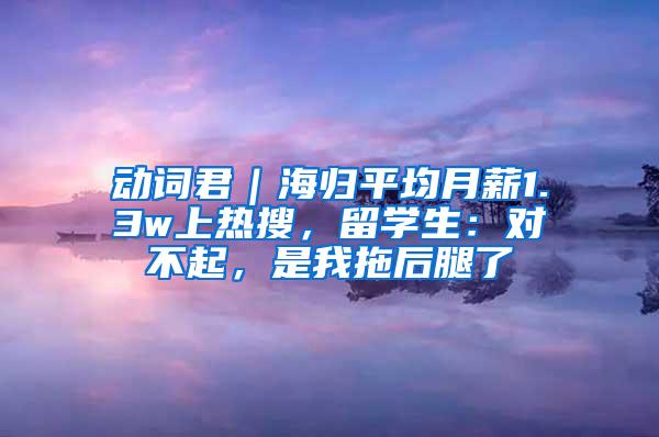 动词君｜海归平均月薪1.3w上热搜，留学生：对不起，是我拖后腿了