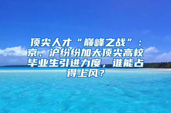 顶尖人才“巅峰之战”：京、沪纷纷加大顶尖高校毕业生引进力度，谁能占得上风？