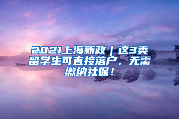 2021上海新政｜这3类留学生可直接落户，无需缴纳社保！